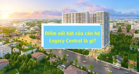 Điểm nổi bật của căn hộ Legacy Central là gì?